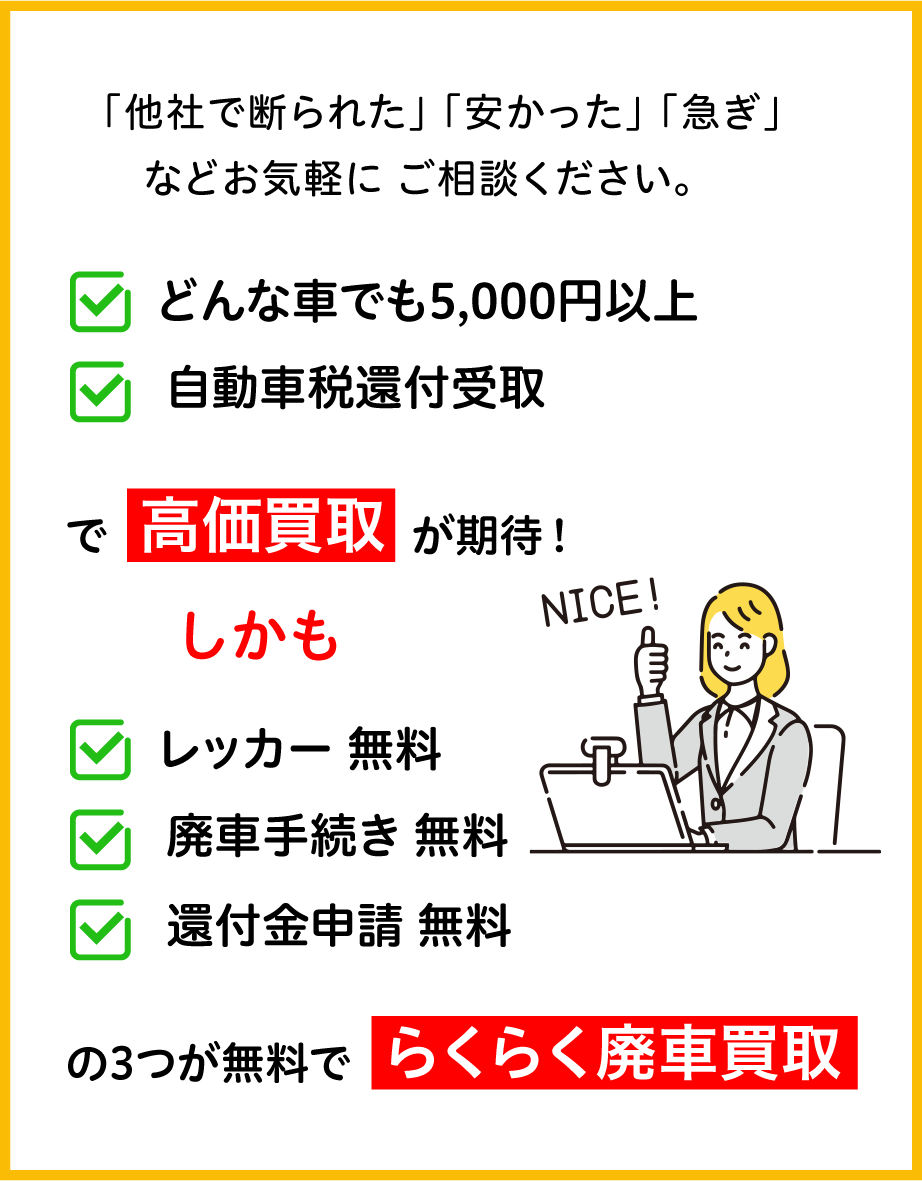 「他社で断られた」「安かった」「急ぎ」などお気軽にご相談ください。「どんな車でも5,000円以」「自動車税還付受取」で高価買取が期待!しかも、レッカー、廃車手続き、還付金申請の3つが無料でらくらく廃車買取